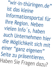 wir-in-thringen.de ist das kleine Informationsportal fr Ihre Region. Neben vielen Infos, haben auch Unternehmen hier die Mglichkeit sich mit einer ganz eigenen Seite zu prsentieren. Haben Sie Fragen dazu?